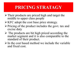 PRICING STRATAGY 
Their products are priced high and target the 
middle to upper class people 
KFC adopt the cost base price strategy. 
 Pricing of the product includes the govt. tax and 
excise duty 
 The products are bit high priced according the 
market segment and it is also comparable to the 
standard of their product. 
 In the cost based method we include the variable 
and fixed cost. 
 