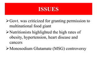 ISSUES 
Govt. was criticized for granting permission to 
multinational food giant 
Nutritionists highlighted the high rates of 
obesity, hypertension, heart disease and 
cancers 
Monosodium Glutamate (MSG) controversy 
 