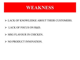 WEAKNESS 
 LACK OF KNOWLEDGE ABOUT THEIR CUSTOMERS. 
 LACK OF FOCUS ON R&D. 
 MSG FLAVOUR IN CHICKEN. 
 NO PRODUCT INNOVATION. 
 