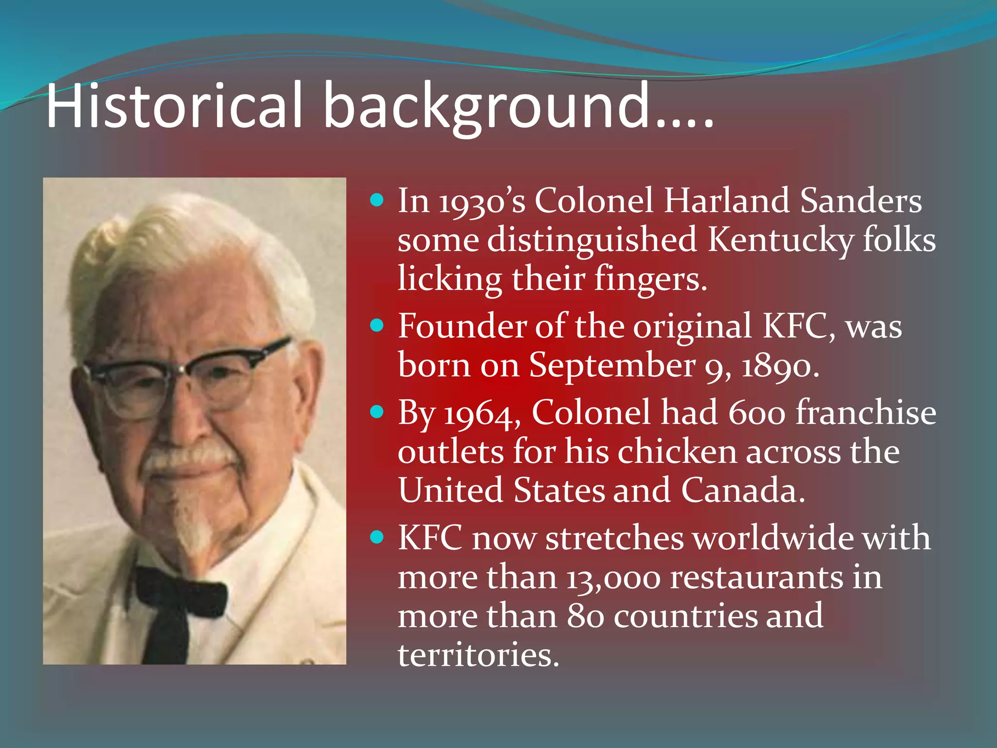 Historical background….
 In 1930’s Colonel Harland Sanders
some distinguished Kentucky folks
licking their fingers.
 Founder of the original KFC, was
born 0n September 9, 1890.
 By 1964, Colonel had 600 franchise
outlets for his chicken across the
United States and Canada.
 KFC now stretches worldwide with
more than 13,000 restaurants in
more than 80 countries and
territories.
 