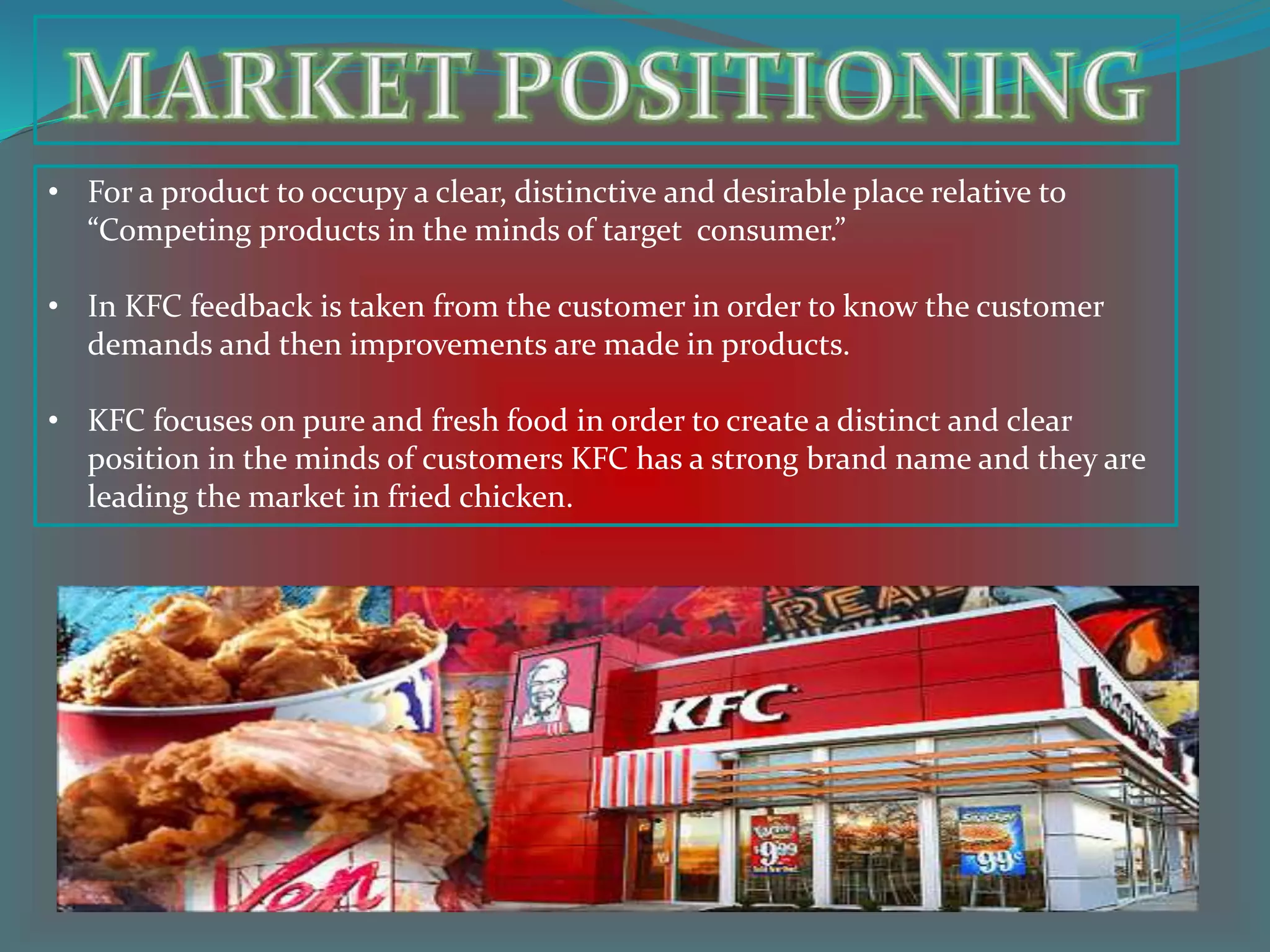 • For a product to occupy a clear, distinctive and desirable place relative to
“Competing products in the minds of target consumer.”
• In KFC feedback is taken from the customer in order to know the customer
demands and then improvements are made in products.
• KFC focuses on pure and fresh food in order to create a distinct and clear
position in the minds of customers KFC has a strong brand name and they are
leading the market in fried chicken.
 