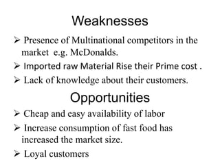 Weaknesses
 Presence of Multinational competitors in the
market e.g. McDonalds.
 Imported raw Material Rise their Prime cost .
 Lack of knowledge about their customers.
Opportunities
 Cheap and easy availability of labor
 Increase consumption of fast food has
increased the market size.
 Loyal customers
 
