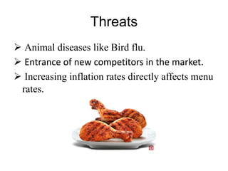 Threats
 Animal diseases like Bird flu.
 Entrance of new competitors in the market.
 Increasing inflation rates directly affects menu
rates.
 
