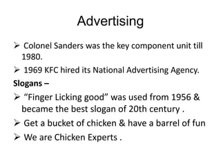 Advertising
 Colonel Sanders was the key component unit till
1980.
 1969 KFC hired its National Advertising Agency.
Slogans –
 “Finger Licking good” was used from 1956 &
became the best slogan of 20th century .
 Get a bucket of chicken & have a barrel of fun
 We are Chicken Experts .
 