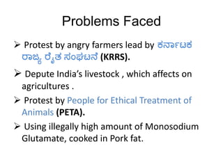 Problems Faced
 Protest by angry farmers lead by ಕರ್ನಾಟಕ
ರನಜ್ಯ ರ ೈತ ಸಂಘಟರ್ (KRRS).
 Depute India’s livestock , which affects on
agricultures .
 Protest by People for Ethical Treatment of
Animals (PETA).
 Using illegally high amount of Monosodium
Glutamate, cooked in Pork fat.
 