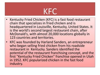 KFC
• Kentucky Fried Chicken (KFC) is a fast food restaurant
chain that specializes in fried chicken and is
headquartered ...