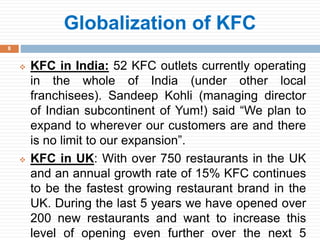 8
 KFC in India: 52 KFC outlets currently operating
in the whole of India (under other local
franchisees). Sandeep Kohli (managing director
of Indian subcontinent of Yum!) said “We plan to
expand to wherever our customers are and there
is no limit to our expansion”.
 KFC in UK: With over 750 restaurants in the UK
and an annual growth rate of 15% KFC continues
to be the fastest growing restaurant brand in the
UK. During the last 5 years we have opened over
200 new restaurants and want to increase this
level of opening even further over the next 5
Globalization of KFC
 