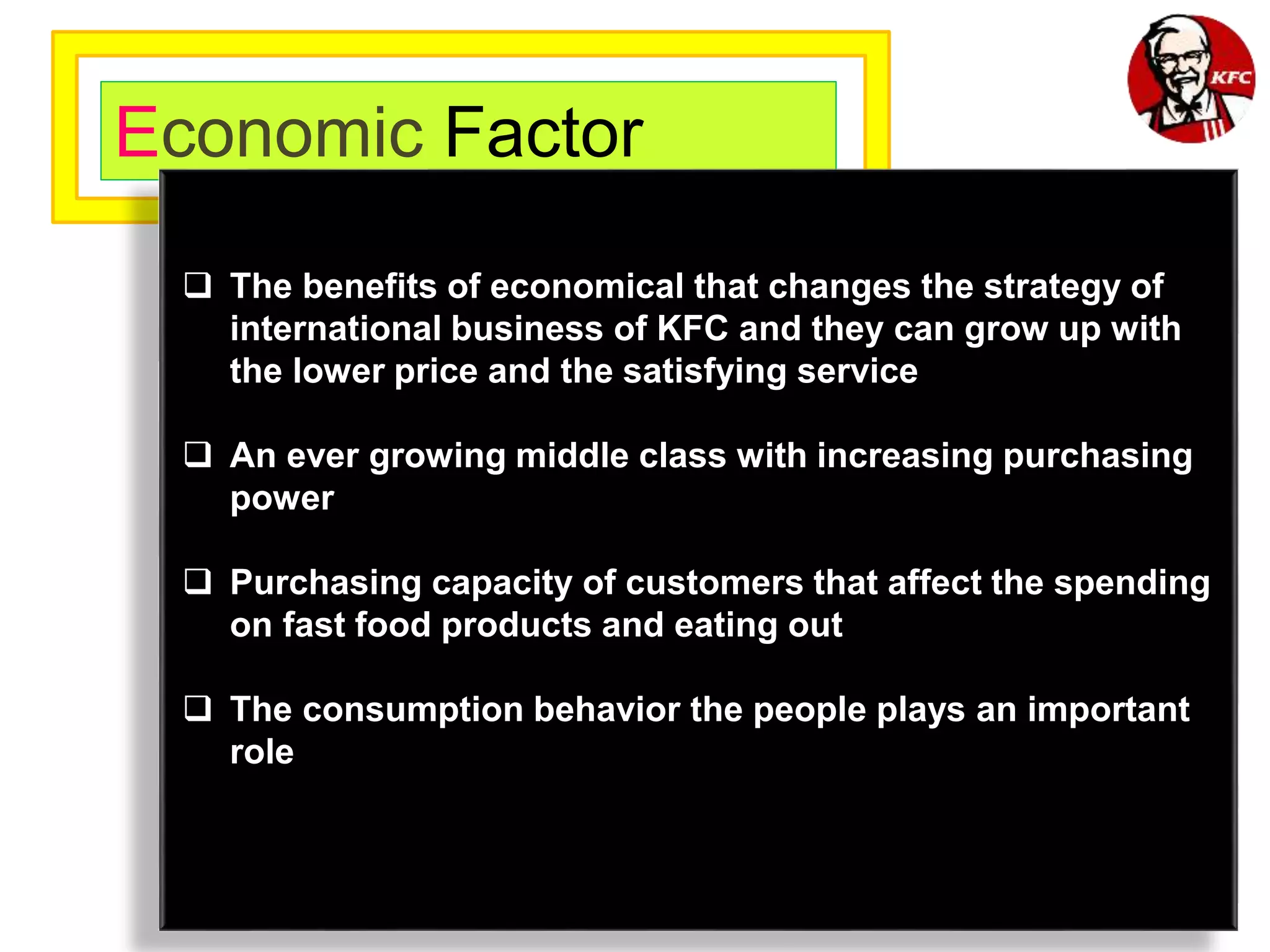 Economic Factor
 The benefits of economical that changes the strategy of
international business of KFC and they can grow up with
the lower price and the satisfying service
 An ever growing middle class with increasing purchasing
power
 Purchasing capacity of customers that affect the spending
on fast food products and eating out
 The consumption behavior the people plays an important
role
 