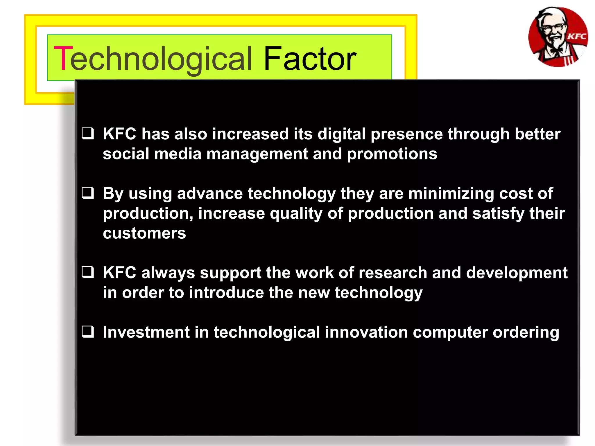 Technological Factor
 KFC has also increased its digital presence through better
social media management and promotions
 By using advance technology they are minimizing cost of
production, increase quality of production and satisfy their
customers
 KFC always support the work of research and development
in order to introduce the new technology
 Investment in technological innovation computer ordering
 
