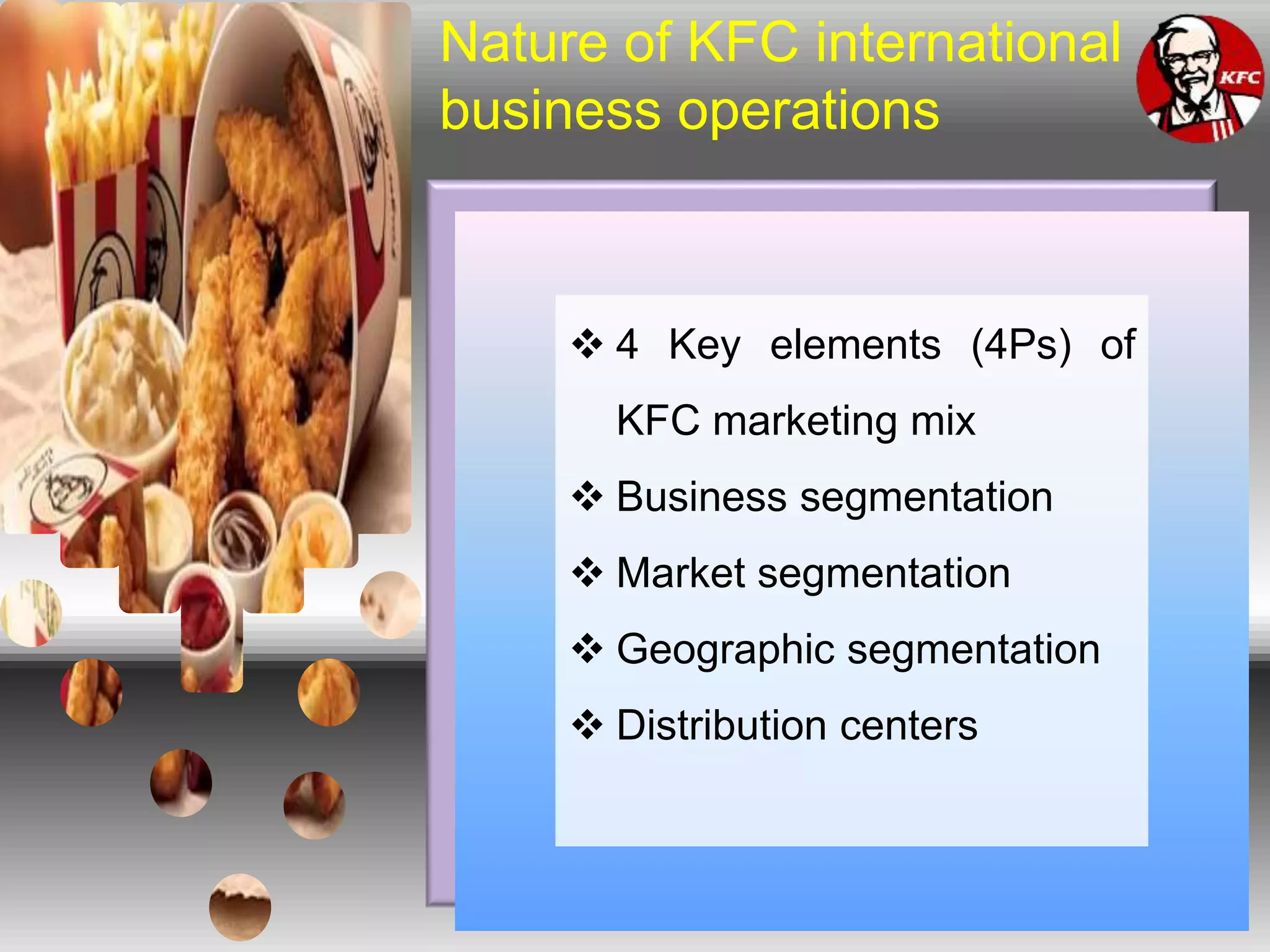 Nature of KFC international
business operations
 4 Key elements (4Ps) of
KFC marketing mix
 Business segmentation
 Market segmentation
 Geographic segmentation
 Distribution centers
 