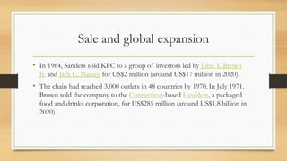 Sale and global expansion
• In 1964, Sanders sold KFC to a group of investors led by John Y. Brown
Jr. and Jack C. Massey for US$2 million (around US$17 million in 2020).
• The chain had reached 3,000 outlets in 48 countries by 1970. In July 1971,
Brown sold the company to the Connecticut-based Heublein, a packaged
food and drinks corporation, for US$285 million (around US$1.8 billion in
2020).
 