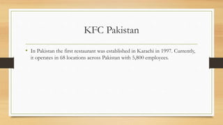 KFC Pakistan
• In Pakistan the first restaurant was established in Karachi in 1997. Currently,
it operates in 68 locations across Pakistan with 5,800 employees.
 
