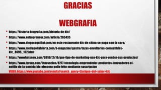 GRACIAS
WEBGRAFIA
• https://historia-biografia.com/historia-de-kfc/
• https://www.entrepreneur.com/article/263435
• https://www.diegocoquillat.com/en-este-restaurante-kfc-de-china-se-paga-con-la-cara/
• https://www.metropoliabierta.com/b-magazine/gastro/tazas-envoltorios-comestibles-
kfc_8695_102.html
• https://wwwhatsnew.com/2018/12/16/que-tipo-de-marketing-uso-kfc-para-vender-sus-productos/
• https://www.iproup.com/innovacion/8277-tecnologia-emprendedor-productos-innovadores-el-
netflix-de-la-comida-kfc-ofrecera-pollo-frito-mediante-suscripcion
VIDEO: https://www.youtube.com/results?search_query=ELorigen+del+sabor+kfc
 