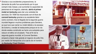 • Gracias a sus excelentes preparaciones, la
demanda de pollo fue aumentando por lo que
compró más mesas y así aumentar la capacidad de
personas en el negocio, además, abrió el primer
motel en kentucky para dar una variedad de
servicios. En 1936 fue reconocido con el título de
coronel kentucky gracias a su excelente labor
como cocinero, tras la llegada de la segunda guerra
mundial llegaron muchos problemas para Sanders,
ya que tuvo que cerrar su motel debido a la escasez
de turismo y vender el restaurante porque en la vía
donde estaba construido se haría una autopista para
reducir el tráfico en el estado. Tras el fin de la
segunda guerra mundial, el Coronel Sanders
empezó a hacer más grande el negocio de pollo frito
por medio de franquicias a la cual le dio el nombre
de Kentucky Fried Chicken.
 