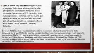 • John Y. Brown JR y Jack Massey como nuevos
propietarios de la marca, adquirieron el derecho
para gestionar casi todas las franquicias a nivel
nacional e internacional de KFC. La gestión de los
nuevos propietarios comenzó a ser tan buena, que
lograron aumentar los puntos de KFC en todo el
país y lograr la expansión por países como Puerto
Rico, México, Japón, Bahamas, Jamaica y
Colombia.
En el año 1970 Sanders y sus asociados herederos renunciaron a todo el direccionamiento de la
compañía, por lo que KFC entro en crisis provocando el cierre de muchos restaurantes a nivel nacional e
internacional. El año 1971 traería un periodo de recuperación para la empresa ya que la compañía de
bebidas alcohólicas llamada Heublein realizó la compra del Grupo Kentucky Fried Chicken por 700
millones de dólares, donde empezó por renovar todos los restaurantes para lograr estabilizar los métodos
de trabajo y reforzar la imagen del grupo.
 