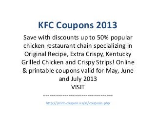 KFC Coupons 2013
Save with discounts up to 50% popular
chicken restaurant chain specializing in
 Original Recipe, Extra Crispy, Kentucky
Grilled Chicken and Crispy Strips! Online
& printable coupons valid for May, June
               and July 2013
                     VISIT
        ---------------------------------
        http://print-coupon.us/ss/coupons.php
 