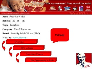 Name : Wadekar Vishal
Roll No : PG – 06 – 119
Topic : Franchise
Company : Yum ! Restaurants
Brand : Kentucky Fried Chicken (KFC)
                                                          Pathway
Web site : www.kfc.com

            Overview

                    KFC in India

                          Franchisee Process

                               Hot Opportunity in India
 