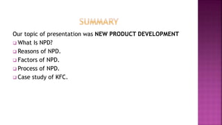 Our topic of presentation was NEW PRODUCT DEVELOPMENT
 What Is NPD?
 Reasons of NPD.
 Factors of NPD.
 Process of NPD.
 Case study of KFC.
 