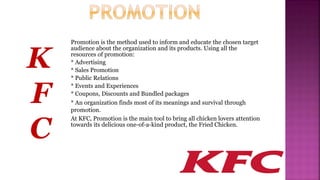 Promotion is the method used to inform and educate the chosen target
audience about the organization and its products. Using all the
resources of promotion:
* Advertising
* Sales Promotion
* Public Relations
* Events and Experiences
* Coupons, Discounts and Bundled packages
* An organization finds most of its meanings and survival through
promotion.
At KFC, Promotion is the main tool to bring all chicken lovers attention
towards its delicious one-of-a-kind product, the Fried Chicken.
K
F
C
 