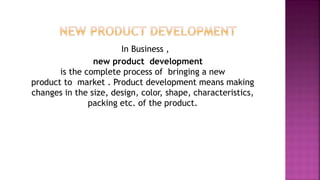 In Business ,
new product development
is the complete process of bringing a new
product to market . Product development means making
changes in the size, design, color, shape, characteristics,
packing etc. of the product.
 