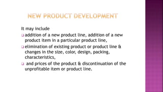 It may include
 addition of a new product line, addition of a new
product item in a particular product line,
 elimination of existing product or product line &
changes in the size, color, design, packing,
characteristics,
 and prices of the product & discontinuation of the
unprofitable item or product line.
 