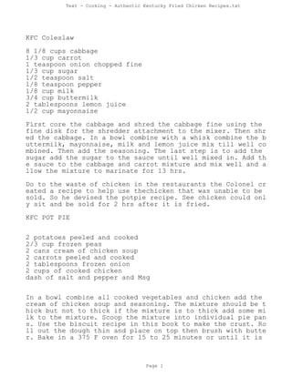 Text - Cooking - Authentic Kentucky Fried Chicken Recipes.txt
KFC Coleslaw
8 1/8 cups cabbage
1/3 cup carrot
1 teaspoon onion chopped fine
1/3 cup sugar
1/2 teaspoon salt
1/8 teaspoon pepper
1/8 cup milk
3/4 cup buttermilk
2 tablespoons lemon juice
1/2 cup mayonnaise
First core the cabbage and shred the cabbage fine using the
fine disk for the shredder attachment to the mixer. Then shr
ed the cabbage. In a bowl combine with a whisk combine the b
uttermilk, mayonnaise, milk and lemon juice mix till well co
mbined. Then add the seasoning. The last step is to add the
sugar add the sugar to the sauce until well mixed in. Add th
e sauce to the cabbage and carrot mixture and mix well and a
llow the mixture to marinate for 13 hrs.
Do to the waste of chicken in the restaurants the Colonel cr
eated a recipe to help use thechicken that was unable to be
sold. So he devised the potpie recipe. See chicken could onl
y sit and be sold for 2 hrs after it is fried.
KFC POT PIE
2 potatoes peeled and cooked
2/3 cup frozen peas
2 cans cream of chicken soup
2 carrots peeled and cooked
2 tablespoons frozen onion
2 cups of cooked chicken
dash of salt and pepper and Msg
In a bowl combine all cooked vegetables and chicken add the
cream of chicken soup and seasoning. The mixture should be t
hick but not to thick if the mixture is to thick add some mi
lk to the mixture. Scoop the mixture into individual pie pan
s. Use the biscuit recipe in this book to make the crust. Ro
ll out the dough thin and place on top then brush with butte
r. Bake in a 375 F oven for 15 to 25 minutes or until it is
Page 1
 
