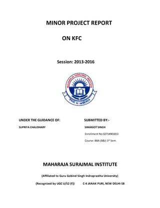 MINOR PROJECT REPORT 
ON KFC 
Session: 2013-2016 
UNDER THE GUIDANCE OF: SUBMITTED BY:- 
SUPRIYA CHAUDHARY SIMARJOT SINGH 
Enrollment No.02714901813 
Course: BBA (B&I) 3rd Sem. 
MAHARAJA SURAJMAL INSTITUTE 
(Affiliated to Guru Gobind Singh Indraprastha University) 
(Recognized by UGC U/S2 (F)) C-4 JANAK PURI, NEW DELHI-58 
 