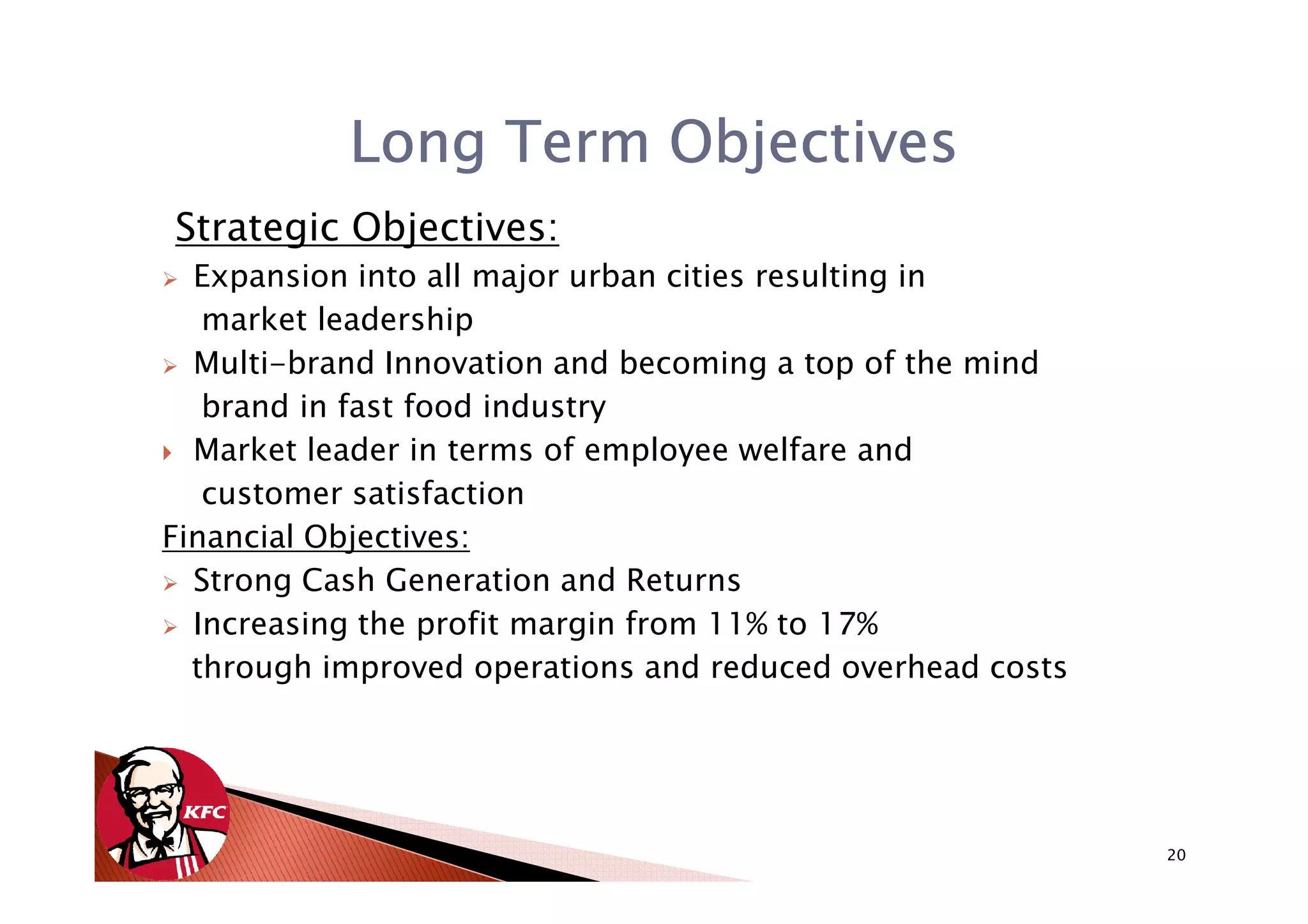 Long Term Objectives
Strategic Objectives:
  Expansion into all major urban cities resulting in
   market leadership
  Multi-brand Innovation and becoming a top of the mind
   brand in fast food industry
  Market leader in terms of employee welfare and
   customer satisfaction
Financial Objectives:
  Strong Cash Generation and Returns
  Increasing the profit margin from 11% to 17%
  through improved operations and reduced overhead costs




                                                           20
 