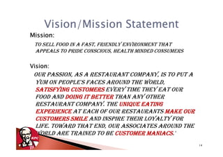 Vision/Mission Statement
Mission:
 TO SELL FOOD IN A FAST, FRIENDLY ENVIRONMENT THAT
 APPEALS TO PRIDE CONSCIOUS, HEALTH MINDED CONSUMERS

Vision:
 OUR PASSION, AS A RESTAURANT COMPANY, IS TO PUT A
 YUM ON PEOPLE'S FACES AROUND THE WORLD,
 SATISFYING CUSTOMERS EVERY TIME THEY EAT OUR
 FOOD AND DOING IT BETTER THAN ANY OTHER
 RESTAURANT COMPANY. THE UNIQUE EATING
 EXPERIENCE AT EACH OF OUR RESTAURANTS MAKE OUR
 CUSTOMERS SMILE AND INSPIRE THEIR LOYALTY FOR
 LIFE. TOWARD THAT END, OUR ASSOCIATES AROUND THE
 WORLD ARE TRAINED TO BE CUSTOMER MANIACS
                                    MANIACS.'
                                                       14
 