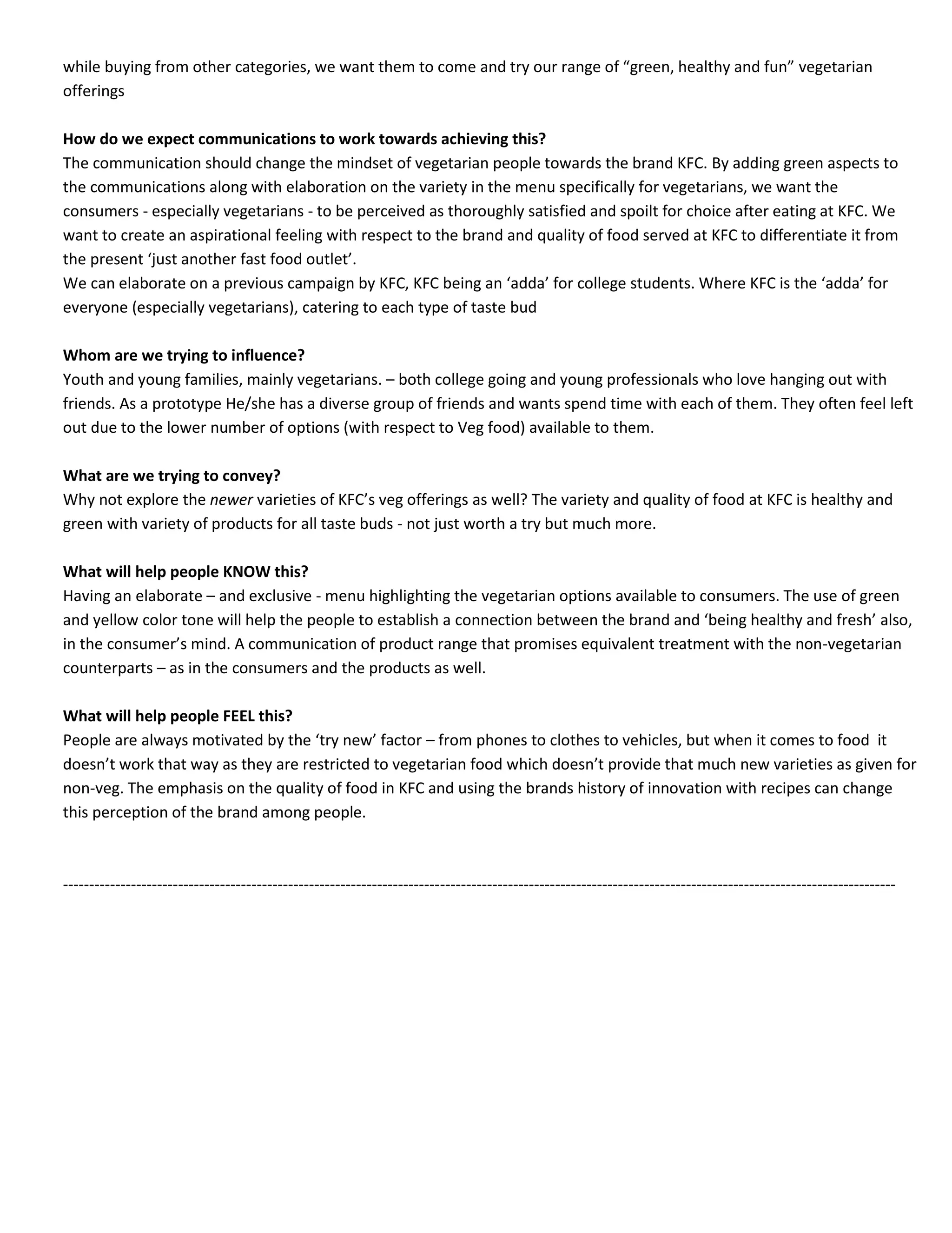 while buying from other categories, we want them to come and try our range of “green, healthy and fun” vegetarian
offerings
How do we expect communications to work towards achieving this?
The communication should change the mindset of vegetarian people towards the brand KFC. By adding green aspects to
the communications along with elaboration on the variety in the menu specifically for vegetarians, we want the
consumers - especially vegetarians - to be perceived as thoroughly satisfied and spoilt for choice after eating at KFC. We
want to create an aspirational feeling with respect to the brand and quality of food served at KFC to differentiate it from
the present ‘just another fast food outlet’.
We can elaborate on a previous campaign by KFC, KFC being an ‘adda’ for college students. Where KFC is the ‘adda’ for
everyone (especially vegetarians), catering to each type of taste bud
Whom are we trying to influence?
Youth and young families, mainly vegetarians. – both college going and young professionals who love hanging out with
friends. As a prototype He/she has a diverse group of friends and wants spend time with each of them. They often feel left
out due to the lower number of options (with respect to Veg food) available to them.
What are we trying to convey?
Why not explore the newer varieties of KFC’s veg offerings as well? The variety and quality of food at KFC is healthy and
green with variety of products for all taste buds - not just worth a try but much more.
What will help people KNOW this?
Having an elaborate – and exclusive - menu highlighting the vegetarian options available to consumers. The use of green
and yellow color tone will help the people to establish a connection between the brand and ‘being healthy and fresh’ also,
in the consumer’s mind. A communication of product range that promises equivalent treatment with the non-vegetarian
counterparts – as in the consumers and the products as well.
What will help people FEEL this?
People are always motivated by the ‘try new’ factor – from phones to clothes to vehicles, but when it comes to food it
doesn’t work that way as they are restricted to vegetarian food which doesn’t provide that much new varieties as given for
non-veg. The emphasis on the quality of food in KFC and using the brands history of innovation with recipes can change
this perception of the brand among people.

---------------------------------------------------------------------------------------------------------------------------------------------------------------

 