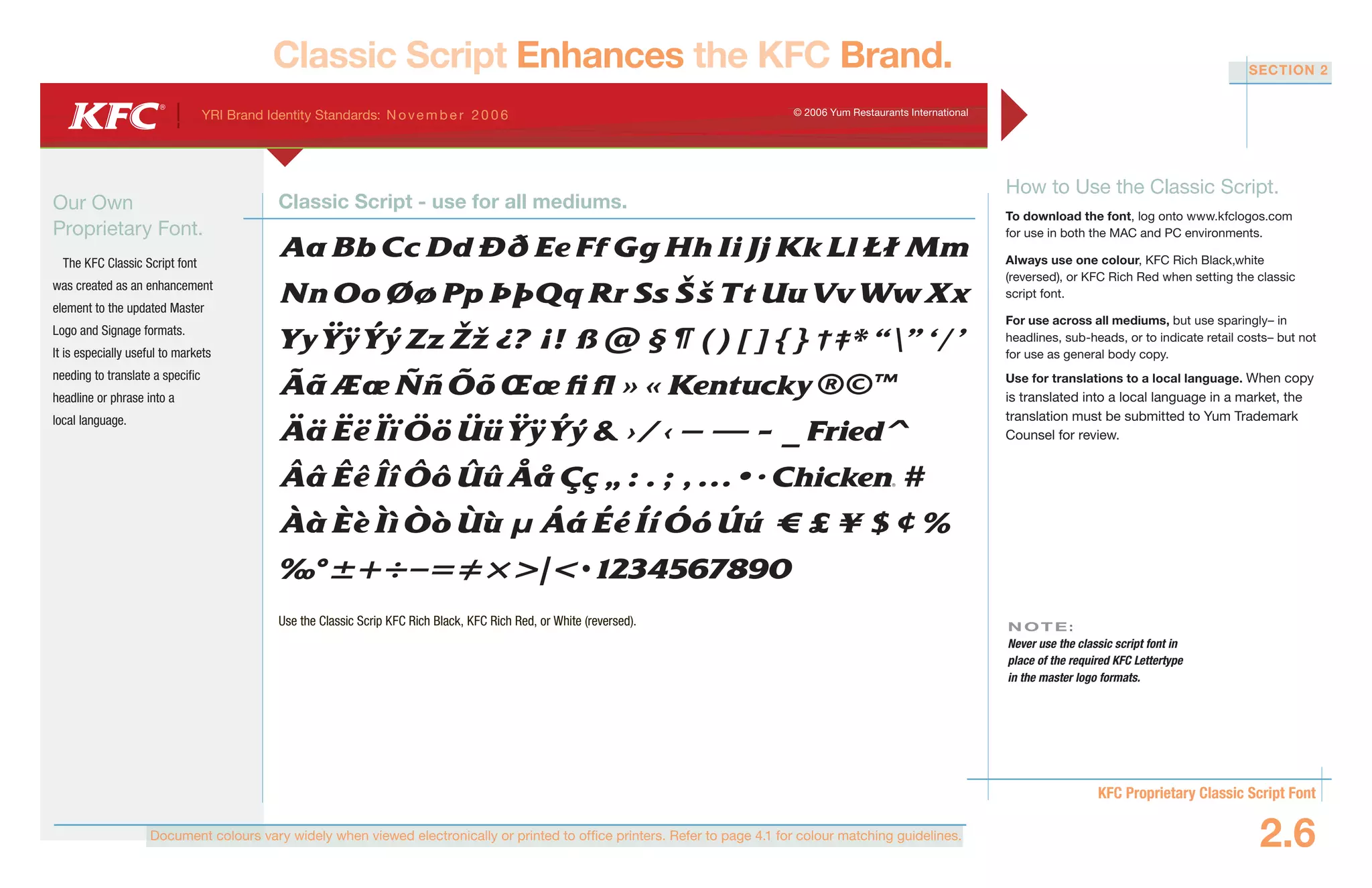 Document colours vary widely when viewed electronically or printed to office printers. Refer to page 4.1 for colour matching guidelines.
YRI Brand Identity Standards: N ove m b e r 20 0 6 © 2006 Yum Restaurants International
KFC Proprietary Classic Script Font
2.6
SECTION 2
Classic Script Enhances the KFC Brand.
Our Own
Proprietary Font.
The KFC Classic Script font
was created as an enhancement
element to the updated Master
Logo and Signage formats.
It is especially useful to markets
needing to translate a specific
headline or phrase into a
local language.
How to Use the Classic Script.
To download the font, log onto www.kfclogos.com
for use in both the MAC and PC environments.
Always use one colour, KFC Rich Black,white
(reversed), or KFC Rich Red when setting the classic
script font.
For use across all mediums, but use sparingly– in
headlines, sub-heads, or to indicate retail costs– but not
for use as general body copy.
Use for translations to a local language. When copy
is translated into a local language in a market, the
translation must be submitted to Yum Trademark
Counsel for review.
N OT E :
Never use the classic script font in
place of the required KFC Lettertype
in the master logo formats.
Use the Classic Scrip KFC Rich Black, KFC Rich Red, or White (reversed).
Classic Script - use for all mediums.
•
 