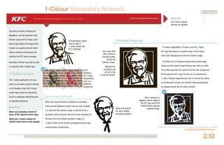 Document colours vary widely when viewed electronically or printed to office printers. Refer to page 4.1 for colour matching guidelines.
YRI Brand Identity Standards: N ove m b e r 20 0 6 © 2006 Yum Restaurants International
SECTION 2
1-Colour and Reverse Formats
2.12
1-Colour Secondary Artwork.
Never reproduce a
negative reverse image of
the KFC logo where the
Colonel forms a ghostly
negative image.
NO
Secondary Artwork (including the
Medallions, and the Kentucky Fried
Chicken script and It’s Finger Lickin’
Good script) utilizes the image of the
Colonel as a graphic element which
helps to visually communicate and
reinforce the KFC brand message.
Secondary Artwork may only be used
in conjuction with a master logo.
1-Colour Logos.
The 1-colour application is for use
only as a secondary artwork element
or for situations when the 4-colour
master logo cannot be reproduced,
(such as newspaper advertising and
on specialty premiums).
N OT E :
Never use secondary artwork in
place of the required master logo.
Never use 1-colour artwork for
exterior trade dress or site signage.
N OT E :
No 2-colour artwork
versions are allowed.
In reverse applications, it’s best to use the 1-colour
KFC logo that features a positive image of the Colonel,
with a dark background to hold the Colonel’s image.
For items such as engraved plaques and window glass
decals use the Positive-Image Reverse logo with an outline.
The outline separates the Colonel from the dark background.
All the approved KFC Logo Formats can be reproduced in
1-colour Positive-Image Reverse, with or without the outline.
In the Alternate Formats, the Colonel’s head should always
be cropped exactly like the colour versions.
A freestanding Colonel
may be used in
1-colour without the
KFC Lettertype.
Use a dark field
with a white or
reversed outline
to hold the
Colonel’s image.
Maintain the
proportions as
set out in the
4-colours formats.
Positive Reverse.
Don’t
reproduce
the 1-colour
Freestanding
Logo on a
patterned
background.
NO
Where the Colonel likeness is adapted as secondary
brand artwork additional colours may be used, provided
it is clear that the Colonel’s image is intended to be a
secondary artistic element and not an exact replication of
the logo. At no time should secondary usage of a
1-colour version of the Colonel overshadow primary logo
communication requirements.
Secondary Artwork.
Head-only artwork
for use in artistic,
secondary graphics.
 