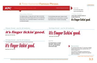 Document colours vary widely when viewed electronically or printed to office printers. Refer to page 4.1 for colour matching guidelines.
YRI Brand Identity Standards: N ove m b e r 20 0 6 © 2006 Yum Restaurants International
Finger Lickin’ Good Script Formats
3.3
SECTION 3
A Time-honored Famous Phrase.
1-Colour Scripts.
1-colour usage is restricted to interior art
or graphic elements only.
The Script lettertype helps impart a feeling of warmth
and authenticity, and it is used primarily as a secondary
brand artwork element. It should be used sparingly.
Heritage Script - use for all mediums.Classic Script - use for all mediums.
Solid Script in KFC Rich Red.
Solid Script in KFC Rich Red.
N OT E :
For all of the colour options
log onto www.kfclogos.com
KFC trademarks always need a TM. Once they are officially
registered with the local country trademark office, the TM
should be changed to ®.
Local markets are responsible for checking with Yum
Trademark Counsel in Dallas to determine the registration
status of any trademark.
Remember:
Vintage Script - use for all mediums.
The Vintage Script was adapted from the original chicken bucket type.
Solid Script in KFC Rich Red.
Secondary Artwork.
Our trademark phrase: “it’s finger lickin’ good” helps to communicate
and reinforce the KFC brand message with the use of our trademarked,
famous phrase. Use it on promotional materials or in-store fixtures as
an enhancement graphic.
N OT E :
Our trademark phrase is “it’s finger
lickin’ good” – always include the
word “it’s” when using this time-
honored famous slogan.
 