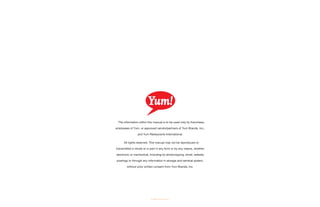 The information within this manual is to be used only by franchises,
employees of Yum, or approved vendor/partners of Yum Brands, Inc.,
and Yum Restaurants International.
All rights reserved. This manual may not be reproduced or
transmitted in whole or in part in any form or by any means, whether
electronic or mechanical, including by photocopying, email, website
postings or through any information in storage and retrieval system,
without prior written consent from Yum Brands, Inc.
© 2006 Yum Brands, Inc.
 