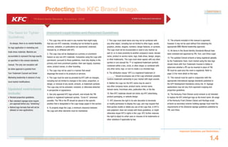 YRI Brand Identity Standards: N ove m b e r 20 0 6 © 2006 Yum Restaurants International
12. The artwork included in this manual is approved,
however it may not be used without first obtaining the
appropriate BMU Market leadership approvals.
13. All items in this Brand Identity Standards Manual have
been reviewed and approved by YRI, Yum, and China Legal.
14. The updated Colonel artwork is being registered globally
by the Trademarks Team. Each market using the new logo
should check with Yum Trademark Counsel in Dallas to
determine whether a ® can be inserted in place of TM.
® must be used once the mark is registered. Refer to
page 2.8 for more detail on this topic.
15. This manual must be used in conjunction with the
appropriate international signage standards published in
the GFP Development Standards Library Vol. IV. Signage
applications may not vary from approved cropping and
proportion guidelines.
16. The Kentucky Fried Chicken script artwork is not intended
to replace the KFC lettertype logo as the brand name. All usage
of the Kentucky Fried Chicken Classic and Heritage script
artwork as secondary exterior building signage must meet the
requirements of the divisional signage guidelines published by
YRI, and China.
Important Guidelines and Restrictions
1.4
SECTION 1
Protecting the KFC Brand Image.
1. The Logo may not be used in any manner that might imply
that any non-KFC materials, including but not limited to goods,
services, websites, or publications are sponsored, endorsed,
licensed by, or affiliated with KFC.
2. The Logo may not be displayed as a primary or prominent
feature on any non-KFC materials. Companies using the Logo with
permission, pursuant to these guidelines, must also display in the
primary and more prominent position, their own logo(s), business
name, product names, or other branding.
3. The Logo may not be used in a manner that would
disparage the brand or its products or services.
4. The Logo must be used as provided by KFC with no changes,
including but not limited to changes in the colour, proportion, or
design, or removal of any words, artwork, or trademark symbols.
The Logo may not be animated, morphed, or otherwise distorted
in perspective or appearance.
5. Use only approved KFC logo artwork, and include the TM
symbol or registered trademark symbol, “Circle-R,” whenever
possible. The TM or the ® should be placed in the specific
position that is designated in the Logo Usage pages in this section.
6. To properly stage the Logo, a minimum clearance between
the Logo and other elements must be maintained.
The Need for Tighter
Guidelines.
As always, there is no market flexibility
for logo application in marketing and
trade dress materials. Markets are
accountable to represent the logo exactly
as specified in this revised standards
manual. The only rare exception will
be when approval is granted from
Yum Trademark Counsel and Senior
Marketing leadership in advance of any
local market modifications.
Updated restrictions
include:
Revised proportion guidelines.
Non-standard signage sizes require
pre-approval before any “stretching.”
Retired logo formats that will not be
allowed on new applications.
Important Legal Notes and Required Guidelines.
Document colours vary widely when viewed electronically or printed to office printers. Refer to page 4.1 for colour matching guidelines.
7. The Logo must stand alone and may not be combined with
any other object, including but not limited to other logos, words,
graphics, photos, slogans, numbers, design features, or symbols.
The Logo must not be incorporated or used in any manner as
part of, or in close proximity to another company’s name, domain
name, product or service name, logo, trade dress, design, slogan,
or other trademarks. The Logo must never appear with any other
symbol or icon (except the ™ or registered trademark symbol);
contained within a box, circle, or other shape; or combined with
any other name, logo, or icon to create a co-branded logo.
8. The attribution clause “KFC is a registered trademark of
______” should accompany use of the Logo whenever possible.
Confirm trademark ownership in your market with legal counsel.
9. Neither the Logo nor the KFC name may be used in
any other company name, product name, service name,
domain name, franchisee sites, publication title, or the like.
10. Non-KFC materials should not mimic any KFC advertising,
product packaging, or website design.
11. KFC deserves the right in its sole discretion to terminate
or modify permission to display the Logo, and may request that
third parties modify or delete any use of the Logo that, in KFC’s
sole judgment, does not comply with these guidelines, or might
otherwise impair KFC’s rights in the Logo. KFC further reserves
the right to object to unfair uses or misuses of its trademarks or
other violations if applicable by law.
 
