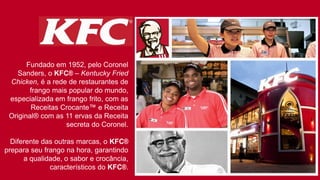 Fundado em 1952, pelo Coronel
Sanders, o KFC® – Kentucky Fried
Chicken, é a rede de restaurantes de
frango mais popular do mundo,
especializada em frango frito, com as
Receitas Crocante™ e Receita
Original® com as 11 ervas da Receita
secreta do Coronel.
Diferente das outras marcas, o KFC®
prepara seu frango na hora, garantindo
a qualidade, o sabor e crocância,
característicos do KFC®.
 