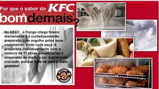 Por que o sabor do
é
No KFC® , o frango chega fresco
diariamente e é cuidadosamente
preparado com orgulho pelos seus
cozinheiros, onde cada peça é
preparada individualmente com a
mistura de 11 ervas e especiarias e
empanado de modo a ser duplamente
crocante, porque feito na hora é mais
gostoso!
?
 