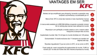 VANTAGES EM SER
Modelo de loja simplificado para shopping, tornando a operação mais
rentável e aumentando a lucratividade por m²
Marca forte: KFC é umas das maiores e mais importantes marcas
mundiais
A marca está avaliada em US$5.994 bilhões ocupando a posição número
64 no ranking das marcas mais valiosas do mundo
Reproduzir com perfeição a receita caseira e com o mesmo sabor
fresquinho e sempre feito na hora
Capilaridade mundial: São 19 mil lojas no mundo divididas em 125 países
Exclusividade: A receita exclusiva dos 11 temperos se mantém em
segredo até hoje.
Receitas inigualáveis! O que se come no KFC, só se come no KFC
Fazer parte da maior companhia de restaurantes do mundo. YUM é a
número 201 na lista da Forbes das 500 maiores empresas do mundo
 