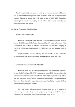 R & D is important in a company so whatever so whatever advances and features
   will be pioneered by rivals you can come up with a better idea on how to defeat
   whatever features or product they will make in case of KFC, KFC focused on
   expanding their branches not studying first the culture of the country where they are
   going to build their new branch.


C. Special Competitive Considerations


   1. Relative Financial Strength


           Kentucky Fried Chicken was sold for $2 million to two Louisville business
   people – Jack Massey and John Young Brown until PepsiCo acquired Kentucky Fried
   Chicken from RJR- Nabisco in 1986 for $841 million. The sale of the company in
   1987 is $4.1 billion which reached up to $7.1 billion in a span of 8 years and that is in
   1995.
           Together with the fast-food industry, that sale exceeded on 289.7 billion for
   the approximately 500,000 restaurants and other food outlets in the year 1995.




   2. Community and Government Relationship


           Kentucky Fried Chicken was created for a family who dine-out and those who
   are also fund of chickens. Old KFC was transcend to new KFC that appealed to the
   body conscious costumers wants for food items at lower prices, greater variety in food
   selection, and higher level of service and cleanliness in a greater variety of locations.
   These new chains focused on higher-income customers by offering a healthy diet food
   items without the presence of chicken.


           They also offer a unique opportunity because of the size of its markets, its
   common language and culture, and its geographic proximity to the United States.
   Costumers want more outlets of fast-food chains most likely the KFC.
 