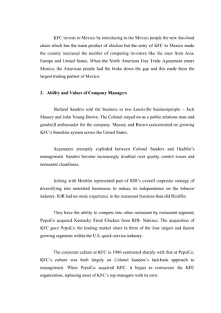 KFC invests to Mexico by introducing to the Mexico people the new fast-food
chain which has the main product of chicken but the entry of KFC to Mexico made
the country increased the number of competing investors like the ones from Asia,
Europe and United States. When the North American Free Trade Agreement enters
Mexico, the American people had the broke down the gap and this made them the
largest trading partner of Mexico.


3. Ability and Values of Company Managers


       Harland Sanders sold the business to two Louisville businesspeople – Jack
Massey and John Young Brown. The Colonel stayed on as a public relations man and
goodwill ambassador for the company. Massey and Brown concentrated on growing
KFC’s franchise system across the United States.


       Arguments promptly exploded between Colonel Sanders and Heublin’s
management. Sanders become increasingly troubled over quality control issues and
restaurant cleanliness.


       Joining with Heublin represented part of RJR’s overall corporate strategy of
diversifying into unrelated businesses to reduce its independence on the tobacco
industry. RJR had no more experience in the restaurant business than did Heublin.


       They have the ability to compete into other restaurant by restaurant segment;
PepsiCo acquired Kentucky Fried Chicken from RJR- Nabisco. The acquisition of
KFC gave PepsiCo the leading market share in three of the four largest and fastest
growing segments within the U.S. quick-service industry.


       The corporate culture at KFC in 1986 contrasted sharply with that at PepsiCo.
KFC’s culture was built largely on Colonel Sanders’s laid-back approach to
management. When PepsiCo acquired KFC, it began to restructure the KFC
organization, replacing most of KFC’s top managers with its own.
 