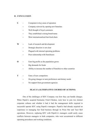 D. CONCLUSION


  S      -      Competent in key areas of operation
         -      Company reinvest by opening new branches
         -      Well thought of loyal customers
         -      They established a strong brand-name
         -      Most internationalized fast-food chain


  W      -      Lack of research and development
         -      Strategic direction is not clear
         -      Plagued with internal operating problems
         -      Poor relationship with franchisees


  O      -      Earn big profits as the population grows
         -      Big demands for foods
         -      Ability to increase the number of franchise to other countries


  T      -      Entry of new competitors
         -      On going changes in taste preferences and dietary needs
         -      No support from government agencies


                  III.ACA’s (ALTERNATIVE COURSES OF ACTIONS)


         One of the challenges of KFC Company was how they can handle changes.
  When PepsiCo acquired Kentucky Fried Chicken, were how to join two distinct
  corporate cultures and whether it had it had the management skills required to
  successful operate KFC using PepsiCo managers. PepsiCo had already acquired an
  experience in managing fast food business through its Pizza Hut and Taco Bell
  operations. However, replacing KFC with PepsiCo’s managers could easily cause
  conflicts between managers in both companies, who were accustomed to different
  operating procedures and working conditions.
 