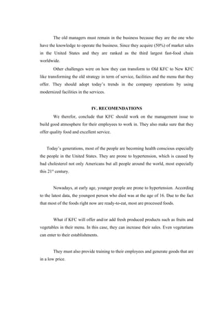 The old managers must remain in the business because they are the one who
have the knowledge to operate the business. Since they acquire (50%) of market sales
in the United States and they are ranked as the third largest fast-food chain
worldwide.
        Other challenges were on how they can transform to Old KFC to New KFC
like transforming the old strategy in term of service, facilities and the menu that they
offer. They should adopt today’s trends in the company operations by using
modernized facilities in the services.


                              IV. RECOMENDATIONS
        We therefor, conclude that KFC should work on the management issue to
build good atmosphere for their employees to work in. They also make sure that they
offer quality food and excellent service.


    Today’s generations, most of the people are becoming health conscious especially
the people in the United States. They are prone to hypertension, which is caused by
bad cholesterol not only Americans but all people around the world, most especially
this 21st century.


        Nowadays, at early age, younger people are prone to hypertension. According
to the latest data, the youngest person who died was at the age of 16. Due to the fact
that most of the foods right now are ready-to-eat, most are processed foods.


        What if KFC will offer and/or add fresh produced products such as fruits and
vegetables in their menu. In this case, they can increase their sales. Even vegetarians
can enter to their establishments.


        They must also provide training to their employees and generate goods that are
in a low price.
 