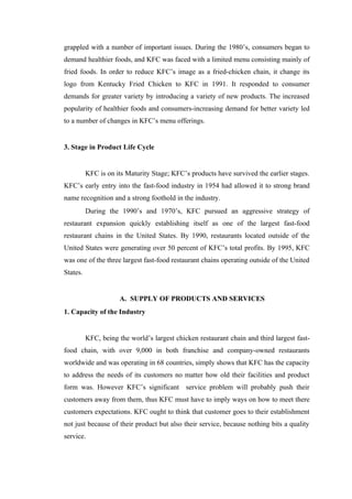 grappled with a number of important issues. During the 1980’s, consumers began to
demand healthier foods, and KFC was faced with a limited menu consisting mainly of
fried foods. In order to reduce KFC’s image as a fried-chicken chain, it change its
logo from Kentucky Fried Chicken to KFC in 1991. It responded to consumer
demands for greater variety by introducing a variety of new products. The increased
popularity of healthier foods and consumers-increasing demand for better variety led
to a number of changes in KFC’s menu offerings.


3. Stage in Product Life Cycle


          KFC is on its Maturity Stage; KFC’s products have survived the earlier stages.
KFC’s early entry into the fast-food industry in 1954 had allowed it to strong brand
name recognition and a strong foothold in the industry.
          During the 1990’s and 1970’s, KFC pursued an aggressive strategy of
restaurant expansion quickly establishing itself as one of the largest fast-food
restaurant chains in the United States. By 1990, restaurants located outside of the
United States were generating over 50 percent of KFC’s total profits. By 1995, KFC
was one of the three largest fast-food restaurant chains operating outside of the United
States.


                      A. SUPPLY OF PRODUCTS AND SERVICES
1. Capacity of the Industry


          KFC, being the world’s largest chicken restaurant chain and third largest fast-
food chain, with over 9,000 in both franchise and company-owned restaurants
worldwide and was operating in 68 countries, simply shows that KFC has the capacity
to address the needs of its customers no matter how old their facilities and product
form was. However KFC’s significant service problem will probably push their
customers away from them, thus KFC must have to imply ways on how to meet there
customers expectations. KFC ought to think that customer goes to their establishment
not just because of their product but also their service, because nothing bits a quality
service.
 