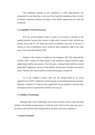 The continuous opening of new restaurants in 1995, approximately two
   restaurants in every three days is one way of proving their competence when it comes
   to business expansion, thereby providing a wide market segment not just local but
   worldwide.


   2. Availability of Needed Resources


           KFC has several problems when it comes to its resources, specially on the
   needed materials, because there system is older when it comes to their facilities and
   product forms and it’s one thing that needs an attention, since this is the key to
   success in terms of production and it would be there competitive edge in the wide
   array of fast food chain industry. KFC


           Despite of the rivalries of employees and managers, KFC had surpassed this
   incident. KFC’s culture was built largely as the employees enjoyed relatively good
   employment stability and security. Over the years, a strong loyalty had been created
   among KFC employees, because of the benefits and pensions and other non-income
   needs. Thereby, KFC has the ability to retain and manage its manpower.


           As to the company’s money, KFC has the enough profit on its recent
   operations as of 1994, worldwide on both company-owned and franchised restaurants.
   Whereby it reaches $1.7 million in this regard KFC has the capacity to innovate their
   old system or how to transform the old KFC into new one.


   3. Volatility of Technology


       Basically KFC’s past technologies still existed at present, which means that their
families were durable enough because it works for years. However the main issue now is
how they could transform the existing facilities for them to be more competitive.


   4. Social Constraints
 