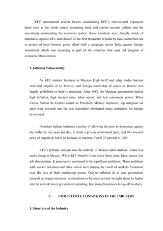 KFC encountered several factors constraining KFC’s international expansion
plans such as the social unrest, increasing trade and current account deficits and the
uncertainty surrounding the economic policy. Some incidents were directly attack of
nationalist against KFC and closure of the first restaurant in India by local authorities are
to protest of local farmers group allied with a campaign across India against foreign
investment which was occurring as part of the countries four year old program of
economic liberalization.


   5. Inflation Vulnerability


           As KFC entered business in Mexico. High tariff and other trades barriers
   restricted imports in to Mexico, and foreign ownership of assets in Mexico was
   largely prohibited or heavily restricted. After 1982, the Mexican government battled
   high inflation, high interest rates, labor unrest, and lost consumers power. When
   Carlos Salinas de Gortari seated as President, Mexico improved, top marginal tax
   rates were lowered, and the new legislation eliminated many restriction for foreign
   investment.


           President Salinas institutes a policy of allowing the peso to depreciate against
   the dollar by one peso per day, it result a grossly overvalued peso, and this lowered
   price of imports & led to an increase in imports of over 23 percent in 1989.


           KFC’s primary concern was the stability of Mexico labor markets. Labor was
   really cheap in Mexico. While KFC benefits from lower labor costs, labor unrest, low
   job absenteeism, & punctuality continued to be significant problems. These problems
   with worker retention and labor unrest were mainly the result of workers frustration
   over the loss of their purchasing power. Due to inflation & to past government
   controls on wages increases. A slowdown in business activity brought about by higher
   interest rates & lower government spending, lead many businesses to lay-off workers.


                  C.       COMPETITIVE CONDITIONS IN THE INDUSTRY


   1. Structure of the Industry
 