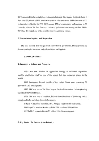 KFC remained the largest chicken restaurant chain and third largest fast-food chain. It
held over 50 percent of U.S. market in terms in sales and ended 1995 with over 9,000
restaurants worldwide. In 1995 KFC opened 234 new restaurants and operated in 68
countries. One of the first fast-food chains to go international during the late 1960s,
KFC had developed one of the world’s most recognizable brands.


2. Government Support and Regulation


   The food industry does not get much support from government. However there are
laws regarding its operation on food sanitation and hygiene.


         D.CONCLUSIONS


1. Prospects to Volume and Prospects


         1960-1970 KFC pursued an aggressive strategy of restaurant expansion,
quickly establishing itself as one of the largest fast-food restaurant chains in the
world.
         1990 Restaurants located outside of the United States were generating 50
percent of KFC’s total profits.
         1995 KFC was one of the three largest fast-food restaurants chains operating
outside of the United States.
         1971 KFC was sold to Hueblien, Inc was in the business of producing vodka,
mixed cocktails, and other alcoholic beverages.
         1982 R. J. Reynolds Industries, INC. Merged Hueblein into subsidiary.
         1986 PepsiCo acquired Kentucky Fried Chicken from RJR-Nabisco.
         KFC held 49 percent of the &7.7 billion U.S. chicken segment.




2. Key Factors for Success in the Industry
 