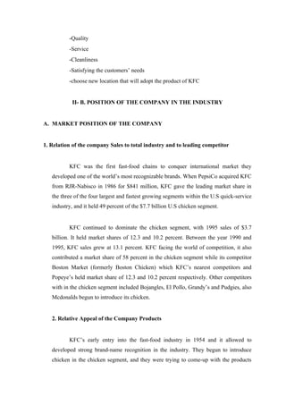 -Quality
          -Service
          -Cleanliness
          -Satisfying the customers’ needs
          -choose new location that will adopt the product of KFC


           II- B. POSITION OF THE COMPANY IN THE INDUSTRY


A. MARKET POSITION OF THE COMPANY


1. Relation of the company Sales to total industry and to leading competitor


          KFC was the first fast-food chains to conquer international market they
   developed one of the world’s most recognizable brands. When PepsiCo acquired KFC
   from RJR-Nabisco in 1986 for $841 million, KFC gave the leading market share in
   the three of the four largest and fastest growing segments within the U.S quick-service
   industry, and it held 49 percent of the $7.7 billion U.S chicken segment.


          KFC continued to dominate the chicken segment, with 1995 sales of $3.7
   billion. It held market shares of 12.3 and 10.2 percent. Between the year 1990 and
   1995, KFC sales grew at 13.1 percent. KFC facing the world of competition, it also
   contributed a market share of 58 percent in the chicken segment while its competitor
   Boston Market (formerly Boston Chicken) which KFC’s nearest competitors and
   Popeye’s held market share of 12.3 and 10.2 percent respectively. Other competitors
   with in the chicken segment included Bojangles, El Pollo, Grandy’s and Pudgies, also
   Mcdonalds begun to introduce its chicken.


   2. Relative Appeal of the Company Products


          KFC’s early entry into the fast-food industry in 1954 and it allowed to
   developed strong brand-name recognition in the industry. They begun to introduce
   chicken in the chicken segment, and they were trying to come-up with the products
 