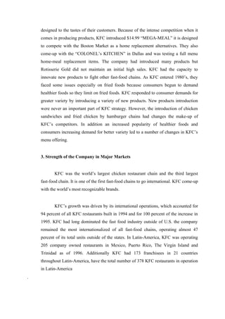 designed to the tastes of their customers. Because of the intense competition when it
    comes in producing products, KFC introduced $14.99 “MEGA-MEAL” it is designed
    to compete with the Boston Market as a home replacement alternatives. They also
    come-up with the “COLONEL’s KITCHEN” in Dallas and was testing a full menu
    home-meal replacement items. The company had introduced many products but
    Rotisserie Gold did not maintain an initial high sales. KFC had the capacity to
    innovate new products to fight other fast-food chains. As KFC entered 1980’s, they
    faced some issues especially on fried foods because consumers begun to demand
    healthier foods so they limit on fried foods. KFC responded to consumer demands for
    greater variety by introducing a variety of new products. New products introduction
    were never an important part of KFC strategy. However, the introduction of chicken
    sandwiches and fried chicken by hamburger chains had changes the make-up of
    KFC’s competitors. In addition an increased popularity of healthier foods and
    consumers increasing demand for better variety led to a number of changes in KFC’s
    menu offering.


    3. Strength of the Company in Major Markets


           KFC was the world’s largest chicken restaurant chain and the third largest
    fast-food chain. It is one of the first fast-food chains to go international. KFC come-up
    with the world’s most recognizable brands.


           KFC’s growth was driven by its international operations, which accounted for
    94 percent of all KFC restaurants built in 1994 and for 100 percent of the increase in
    1995. KFC had long dominated the fast food industry outside of U.S. the company
    remained the most internationalized of all fast-food chains, operating almost 47
    percent of its total units outside of the states. In Latin-America, KFC was operating
    205 company owned restaurants in Mexico, Puerto Rico, The Virgin Island and
    Trinidad as of 1996. Additionally KFC had 173 franchisees in 21 countries
    throughout Latin-America, have the total number of 378 KFC restaurants in operation
    in Latin-America
.
 
