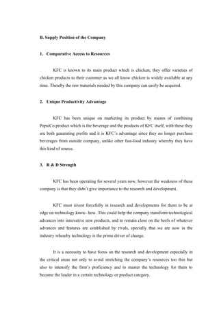 B. Supply Position of the Company


1. Comparative Access to Resources


       KFC is known to its main product which is chicken; they offer varieties of
chicken products to their customer as we all know chicken is widely available at any
time. Thereby the raw materials needed by this company can easily be acquired.


2. Unique Productivity Advantage


       KFC has been unique on marketing its product by means of combining
PepsiCo product which is the beverage and the products of KFC itself, with these they
are both generating profits and it is KFC’s advantage since they no longer purchase
beverages from outside company, unlike other fast-food industry whereby they have
this kind of source.


3. R & D Strength


       KFC has been operating for several years now, however the weakness of these
company is that they didn’t give importance to the research and development.


       KFC must invest forcefully in research and developments for them to be at
edge on technology know- how. This could help the company transform technological
advances into innovative new products, and to remain close on the heels of whatever
advances and features are established by rivals, specially that we are now in the
industry whereby technology is the prime driver of change.


       It is a necessity to have focus on the research and development especially in
the critical areas not only to avoid stretching the company’s resources too thin but
also to intensify the firm’s proficiency and to master the technology for them to
become the leader in a certain technology or product category.
 