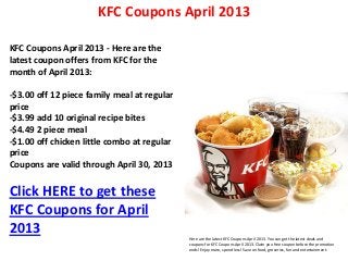KFC Coupons April 2013

KFC Coupons April 2013 - Here are the
latest coupon offers from KFC for the
month of April 2013:

-$3.00 off 12 piece family meal at regular
price
-$3.99 add 10 original recipe bites
-$4.49 2 piece meal
-$1.00 off chicken little combo at regular
price
Coupons are valid through April 30, 2013

Click HERE to get these
KFC Coupons for April
2013                                         Here are the latest KFC Coupons April 2013. You can get the latest deals and
                                             coupons for KFC Coupons April 2013. Claim you free coupon before the promotion
                                             ends! Enjoy more, spend less! Save on food, groceries, fun and entertainment.
 